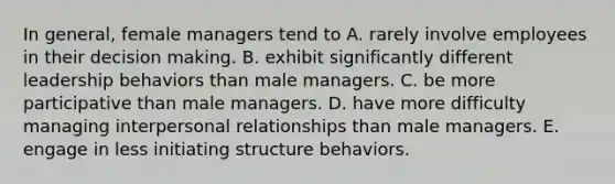 In general, female managers tend to A. rarely involve employees in their decision making. B. exhibit significantly different leadership behaviors than male managers. C. be more participative than male managers. D. have more difficulty managing interpersonal relationships than male managers. E. engage in less initiating structure behaviors.