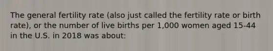 The general fertility rate (also just called the fertility rate or birth rate), or the number of live births per 1,000 women aged 15-44 in the U.S. in 2018 was about: