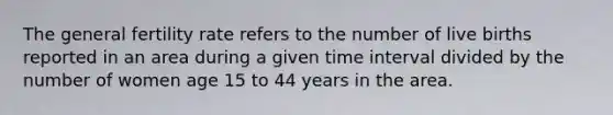 The general fertility rate refers to the number of live births reported in an area during a given time interval divided by the number of women age 15 to 44 years in the area.