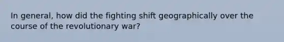 In general, how did the fighting shift geographically over the course of the revolutionary war?