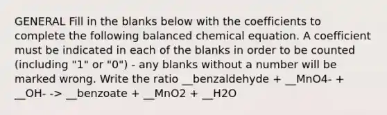 GENERAL Fill in the blanks below with the coefficients to complete the following balanced chemical equation. A coefficient must be indicated in each of the blanks in order to be counted (including "1" or "0") - any blanks without a number will be marked wrong. Write the ratio __benzaldehyde + __MnO4- + __OH- -> __benzoate + __MnO2 + __H2O