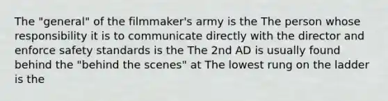 The "general" of the filmmaker's army is the The person whose responsibility it is to communicate directly with the director and enforce safety standards is the The 2nd AD is usually found behind the "behind the scenes" at The lowest rung on the ladder is the