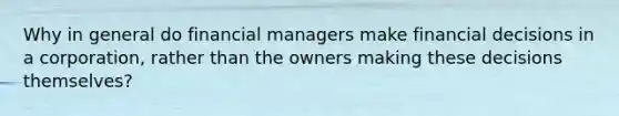 Why in general do financial managers make financial decisions in a corporation, rather than the owners making these decisions themselves?