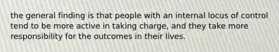 the general finding is that people with an internal locus of control tend to be more active in taking charge, and they take more responsibility for the outcomes in their lives.