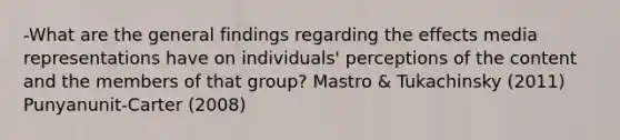 -What are the general findings regarding the effects media representations have on individuals' perceptions of the content and the members of that group? Mastro & Tukachinsky (2011) Punyanunit-Carter (2008)