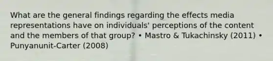 What are the general findings regarding the effects media representations have on individuals' perceptions of the content and the members of that group? • Mastro & Tukachinsky (2011) • Punyanunit-Carter (2008)