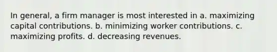 In general, a firm manager is most interested in a. maximizing capital contributions. b. minimizing worker contributions. c. maximizing profits. d. decreasing revenues.