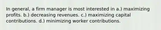 In general, a firm manager is most interested in a.) maximizing profits. b.) decreasing revenues. c.) maximizing capital contributions. d.) minimizing worker contributions.