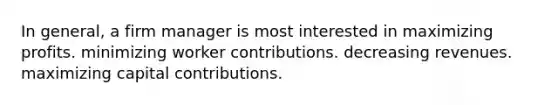 In general, a firm manager is most interested in maximizing profits. minimizing worker contributions. decreasing revenues. maximizing capital contributions.