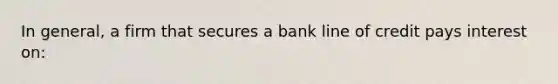 In general, a firm that secures a bank line of credit pays interest on: