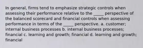 In general, firms tend to emphasize strategic controls when assessing their performance relative to the _____ perspective of the balanced scorecard and financial controls when assessing performance in terms of the _____ perspective. a. customer; internal business processes b. internal business processes; financial c. learning and growth; financial d. learning and growth; financial