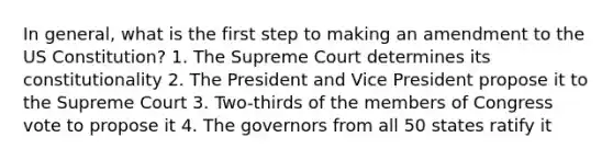 In general, what is the first step to making an amendment to the US Constitution? 1. The Supreme Court determines its constitutionality 2. The President and Vice President propose it to the Supreme Court 3. Two-thirds of the members of Congress vote to propose it 4. The governors from all 50 states ratify it