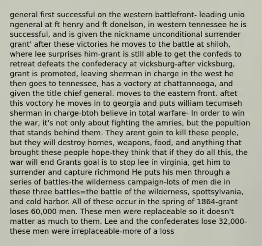 general first successful on the western battlefront- leading unio ngeneral at ft henry and ft donelson, in western tennessee he is successful, and is given the nickname unconditional surrender grant' after these victories he moves to the battle at shiloh, where lee surprises him-grant is still able to get the confeds to retreat defeats the confederacy at vicksburg-after vicksburg, grant is promoted, leaving sherman in charge in the west he then goes to tennessee, has a voctory at chattannooga, and given the title chief general. moves to the eastern front. aftet this voctory he moves in to georgia and puts william tecumseh sherman in charge-btoh believe in total warfare- In order to win the war, it's not only about fighting the amries, but the popultion that stands behind them. They arent goin to kill these people, but they will destroy homes, weapons, food, and anything that brought these people hope-they think that if they do all this, the war will end Grants goal is to stop lee in virginia, get him to surrender and capture richmond He puts his men through a series of battles-the wilderness campaign-lots of men die in these three battles=the battle of the wilderness, spottsylvania, and cold harbor. All of these occur in the spring of 1864-grant loses 60,000 men. These men were replaceable so it doesn't matter as much to them. Lee and the confederates lose 32,000-these men were irreplaceable-more of a loss