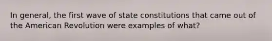 In general, the first wave of state constitutions that came out of the American Revolution were examples of what?