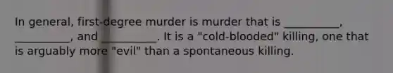 In general, first-degree murder is murder that is __________, __________, and __________. It is a "cold-blooded" killing, one that is arguably more "evil" than a spontaneous killing.