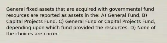 General fixed assets that are acquired with governmental fund resources are reported as assets in the: A) General Fund. B) Capital Projects Fund. C) General Fund or Capital Projects Fund, depending upon which fund provided the resources. D) None of the choices are correct.