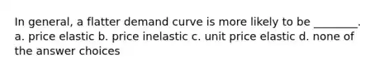 In general, a flatter demand curve is more likely to be ________. a. price elastic b. price inelastic c. unit price elastic d. none of the answer choices