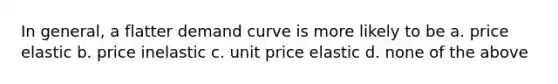 In general, a flatter demand curve is more likely to be a. price elastic b. price inelastic c. unit price elastic d. none of the above