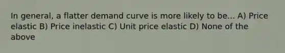 In general, a flatter demand curve is more likely to be... A) Price elastic B) Price inelastic C) Unit price elastic D) None of the above