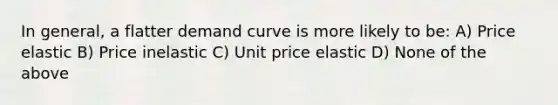 In general, a flatter demand curve is more likely to be: A) Price elastic B) Price inelastic C) Unit price elastic D) None of the above