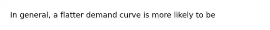 In general, a flatter demand curve is more likely to be