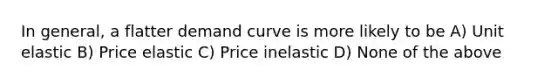 In general, a flatter demand curve is more likely to be A) Unit elastic B) Price elastic C) Price inelastic D) None of the above