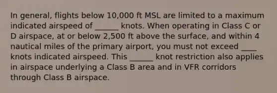 In general, flights below 10,000 ft MSL are limited to a maximum indicated airspeed of ______ knots. When operating in Class C or D airspace, at or below 2,500 ft above the surface, and within 4 nautical miles of the primary airport, you must not exceed ____ knots indicated airspeed. This ______ knot restriction also applies in airspace underlying a Class B area and in VFR corridors through Class B airspace.