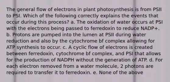 The general flow of electrons in plant photosynthesis is from PSII to PSI. Which of the following correctly explains the events that occur during this process? a. The oxidation of water occurs at PSI with the electrons being passed to ferredoxin to reduce NADP+. b. Protons are pumped into the lumen at PSII during water reduction and also by the cytochrome bf complex allowing for ATP synthesis to occur. c. A cyclic flow of electrons is created between ferredoxin, cytochrome bf complex, and PSI that allows for the production of NADPH without the generation of ATP. d. For each electron removed from a water molecule, 2 photons are required to transfer it to ferredoxin. e. None of the above