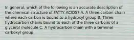 In general, which of the following is an accurate description of the chemical structure of FATTY ACIDS? A. A three carbon chain where each carbon is bound to a hydroxyl group B. Three hydrocarbon chains bound to each of the three carbons of a glycerol molecule C. A hydrocarbon chain with a terminal carboxyl group