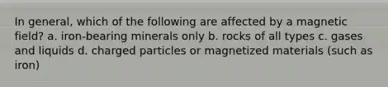 In general, which of the following are affected by a magnetic field? a. iron-bearing minerals only b. rocks of all types c. gases and liquids d. charged particles or magnetized materials (such as iron)