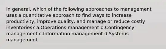 In general, which of the following approaches to management uses a quantitative approach to find ways to increase productivity, improve quality, and manage or reduce costly inventories? a.Operations management b.Contingency management c.Information management d.Systems management