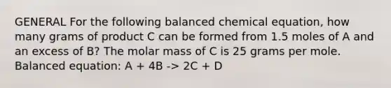 GENERAL For the following balanced chemical equation, how many grams of product C can be formed from 1.5 moles of A and an excess of B? The molar mass of C is 25 grams per mole. Balanced equation: A + 4B -> 2C + D