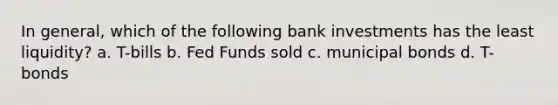 In general, which of the following bank investments has the least liquidity? a. T-bills b. Fed Funds sold c. municipal bonds d. T-bonds