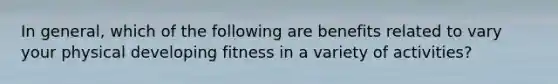 In general, which of the following are benefits related to vary your physical developing fitness in a variety of activities?