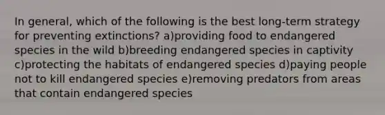 In general, which of the following is the best long-term strategy for preventing extinctions? a)providing food to endangered species in the wild b)breeding endangered species in captivity c)protecting the habitats of endangered species d)paying people not to kill endangered species e)removing predators from areas that contain endangered species