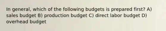 In general, which of the following budgets is prepared first? A) sales budget B) production budget C) direct labor budget D) overhead budget