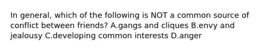 In general, which of the following is NOT a common source of conflict between friends? A.gangs and cliques B.envy and jealousy C.developing common interests D.anger