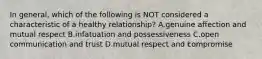 In general, which of the following is NOT considered a characteristic of a healthy relationship? A.genuine affection and mutual respect B.infatuation and possessiveness C.open communication and trust D.mutual respect and compromise