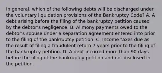 In general, which of the following debts will be discharged under the voluntary liquidation provisions of the Bankruptcy Code? A. A debt arising before the filing of the bankruptcy petition caused by the debtor's negligence. B. Alimony payments owed to the debtor's spouse under a separation agreement entered into prior to the filing of the bankruptcy petition. C. Income taxes due as the result of filing a fraudulent return 7 years prior to the filing of the bankruptcy petition. D. A debt incurred more than 90 days before the filing of the bankruptcy petition and not disclosed in the petition.