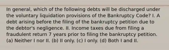 In general, which of the following debts will be discharged under the voluntary liquidation provisions of the Bankruptcy Code? I. A debt arising before the filing of the bankruptcy petition due to the debtor's negligence. II. Income taxes due from filing a fraudulent return 7 years prior to filing the bankruptcy petition. (a) Neither I nor II. (b) II only. (c) I only. (d) Both I and II.