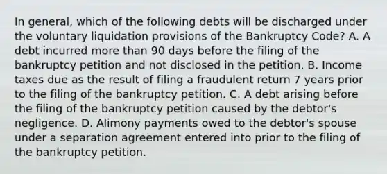 In general, which of the following debts will be discharged under the voluntary liquidation provisions of the Bankruptcy Code? A. A debt incurred more than 90 days before the filing of the bankruptcy petition and not disclosed in the petition. B. Income taxes due as the result of filing a fraudulent return 7 years prior to the filing of the bankruptcy petition. C. A debt arising before the filing of the bankruptcy petition caused by the debtor's negligence. D. Alimony payments owed to the debtor's spouse under a separation agreement entered into prior to the filing of the bankruptcy petition.