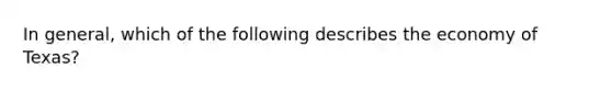 In general, which of the following describes the economy of Texas?