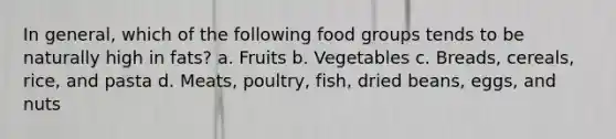 In general, which of the following food groups tends to be naturally high in fats? a. Fruits b. Vegetables c. Breads, cereals, rice, and pasta d. Meats, poultry, fish, dried beans, eggs, and nuts