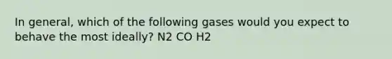 In general, which of the following gases would you expect to behave the most ideally? N2 CO H2