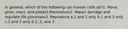 In general, which of the following can human cells do?1. Move, grow, react, and protect themselves2. Repair damage and regulate life processes3. Reproduce a.1 and 2 only b.1 and 3 only c.2 and 3 only d.1, 2, and 3