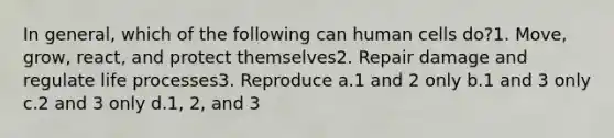 In general, which of the following can human cells do?1. Move, grow, react, and protect themselves2. Repair damage and regulate life processes3. Reproduce a.1 and 2 only b.1 and 3 only c.2 and 3 only d.1, 2, and 3