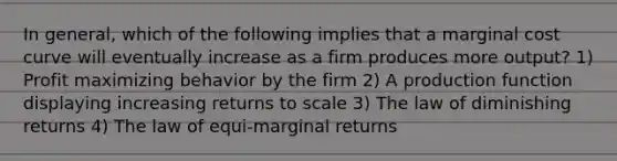 In general, which of the following implies that a marginal cost curve will eventually increase as a firm produces more output? 1) Profit maximizing behavior by the firm 2) A production function displaying increasing returns to scale 3) The law of diminishing returns 4) The law of equi-marginal returns