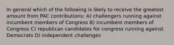 In general which of the following is likely to receive the greatest amount from PAC contributions: A) challengers running against incumbent members of Congress B) incumbent members of Congress C) republican candidates for congress running against Democrats D) independent challenges