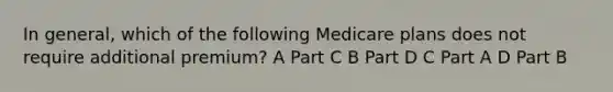 In general, which of the following Medicare plans does not require additional premium? A Part C B Part D C Part A D Part B