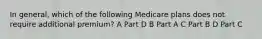 In general, which of the following Medicare plans does not require additional premium? A Part D B Part A C Part B D Part C